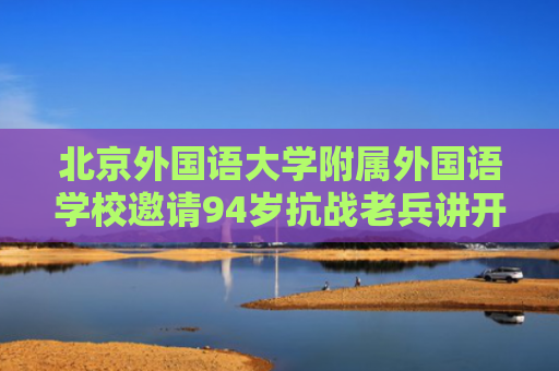 北京外国语大学附属外国语学校邀请94岁抗战老兵讲开学第一课
