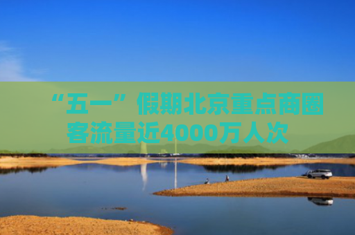“五一”假期北京重点商圈客流量近4000万人次