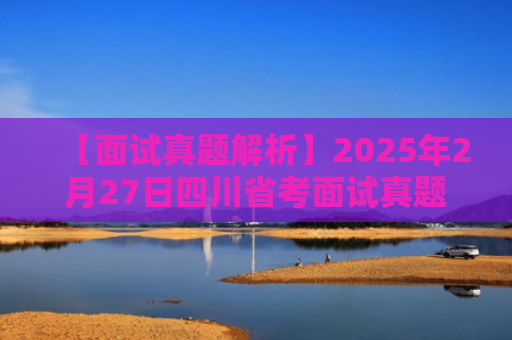 【面试真题解析】2025年2月27日四川省考面试真题答案解析（综合县乡岗）--小军师面试