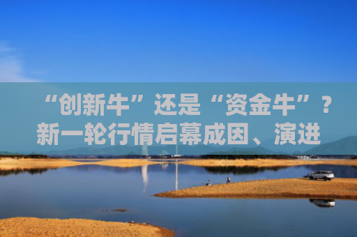 “创新牛”还是“资金牛”？新一轮行情启幕成因、演进和走向