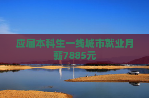 应届本科生一线城市就业月薪7885元