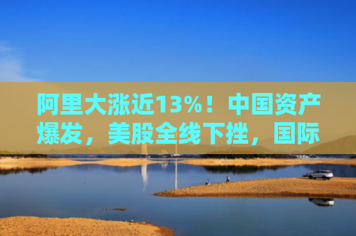 阿里大涨近13%！中国资产爆发，美股全线下挫，国际金价重回3500美元