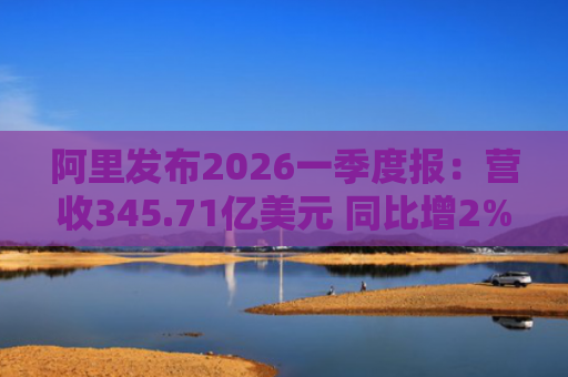 阿里发布2026一季度报：营收345.71亿美元 同比增2%