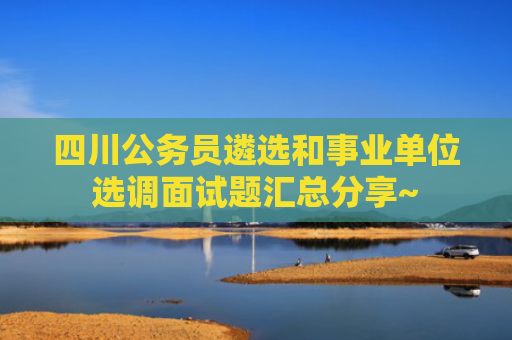四川公务员遴选和事业单位选调面试题汇总分享~
