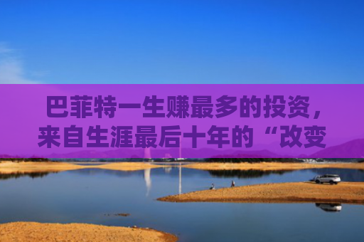 巴菲特一生赚最多的投资，来自生涯最后十年的“改变”