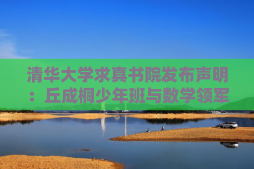 清华大学求真书院发布声明：丘成桐少年班与数学领军计划招生无关