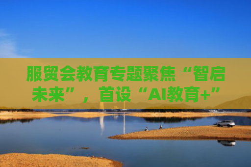 服贸会教育专题聚焦“智启未来”，首设“AI教育+”展区
