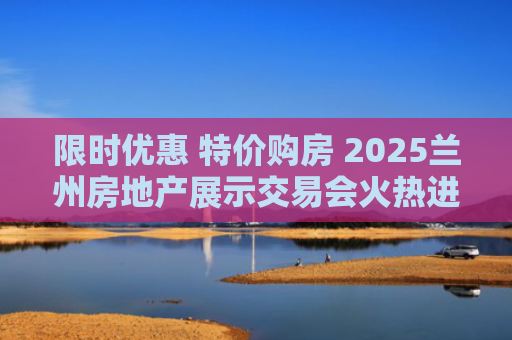 限时优惠 特价购房 2025兰州房地产展示交易会火热进行中
