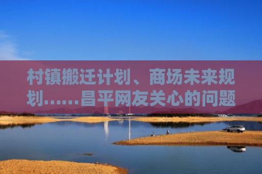 村镇搬迁计划、商场未来规划……昌平网友关心的问题官方回复了！