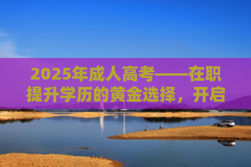 2025年成人高考——在职提升学历的黄金选择，开启人生新可能