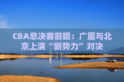 CBA总决赛前瞻：广厦与北京上演“新势力”对决