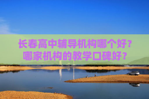 长春高中辅导机构哪个好？哪家机构的教学口碑好？