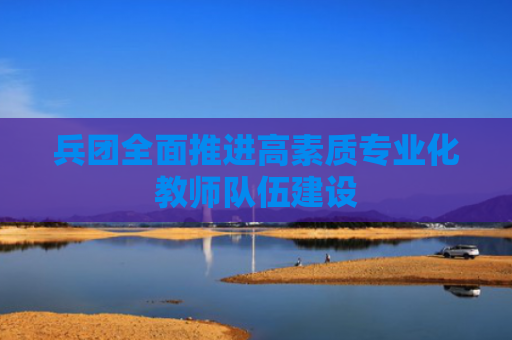 兵团全面推进高素质专业化教师队伍建设