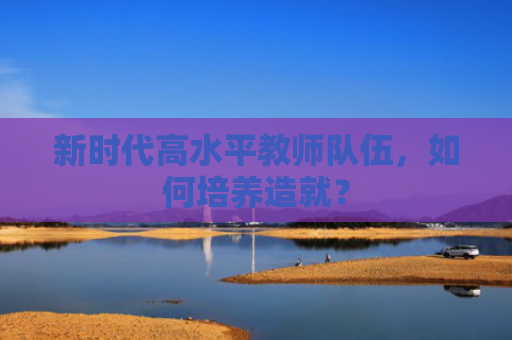 新时代高水平教师队伍，如何培养造就？