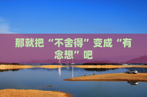 那就把“不舍得”变成“有念想”吧