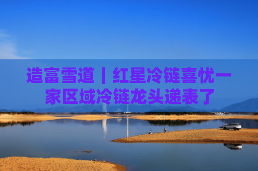 造富雪道｜红星冷链喜忧一家区域冷链龙头递表了