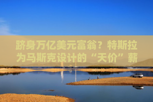 跻身万亿美元富翁？特斯拉为马斯克设计的“天价”薪酬方案曝光