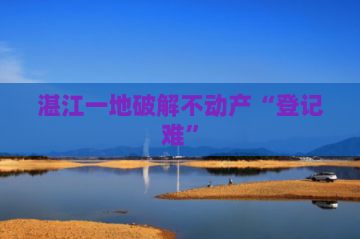 湛江一地破解不动产“登记难”