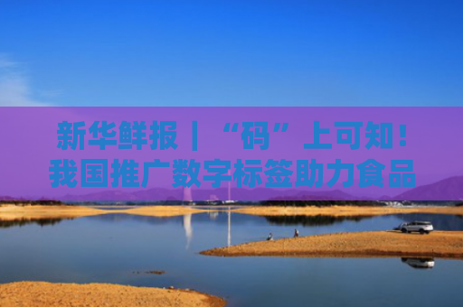 新华鲜报｜“码”上可知！我国推广数字标签助力食品安全监管