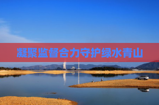 凝聚监督合力守护绿水青山