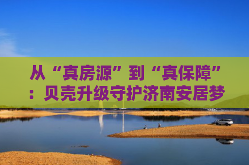 从“真房源”到“真保障”：贝壳升级守护济南安居梦