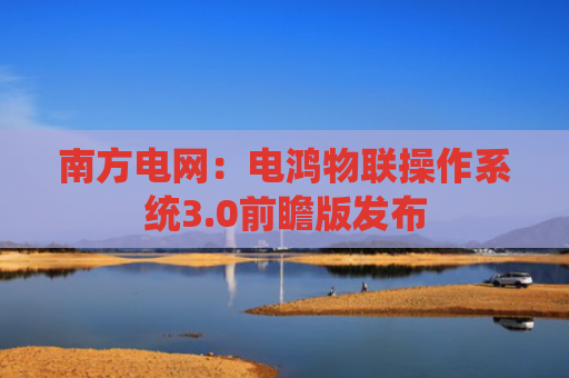 南方电网：电鸿物联操作系统3.0前瞻版发布