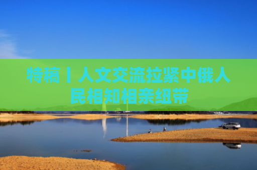特稿丨人文交流拉紧中俄人民相知相亲纽带