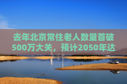 去年北京常住老人数量首破500万大关，预计2050年达到峰值