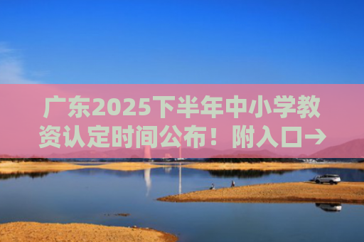 广东2025下半年中小学教资认定时间公布！附入口→