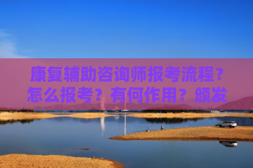 康复辅助咨询师报考流程？怎么报考？有何作用？颁发单位？考试形式？就业方向有哪些？