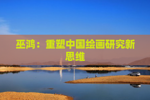 巫鸿：重塑中国绘画研究新思维