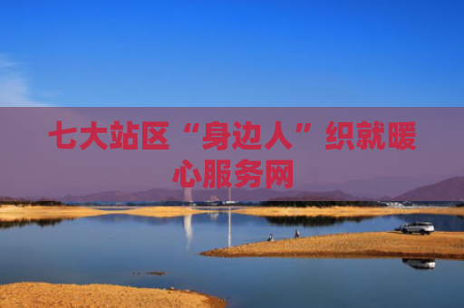 七大站区“身边人”织就暖心服务网