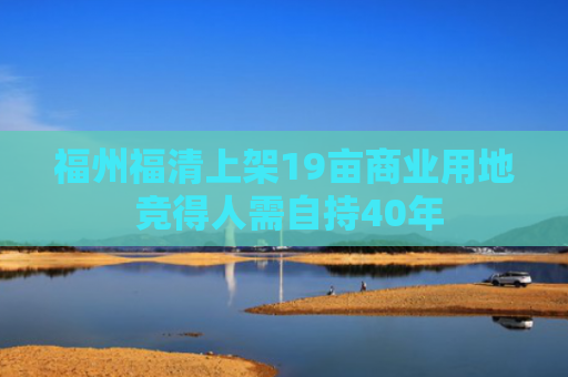 福州福清上架19亩商业用地 竞得人需自持40年