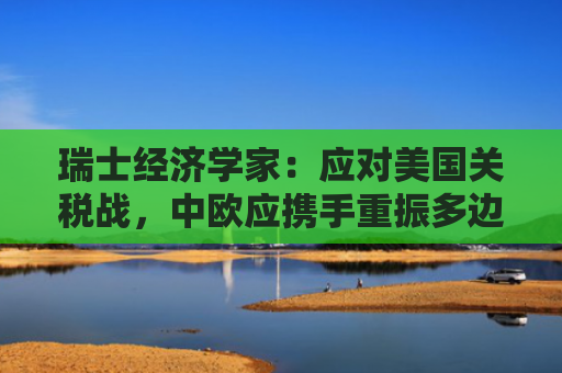 瑞士经济学家：应对美国关税战，中欧应携手重振多边主义
