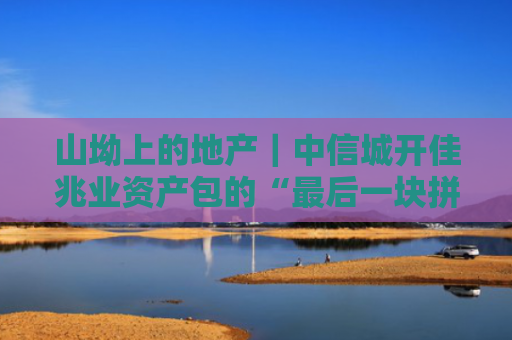 山坳上的地产｜中信城开佳兆业资产包的“最后一块拼图”