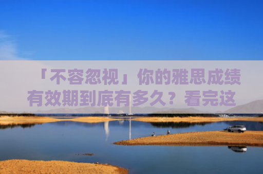 「不容忽视」你的雅思成绩有效期到底有多久？看完这篇你就知道！