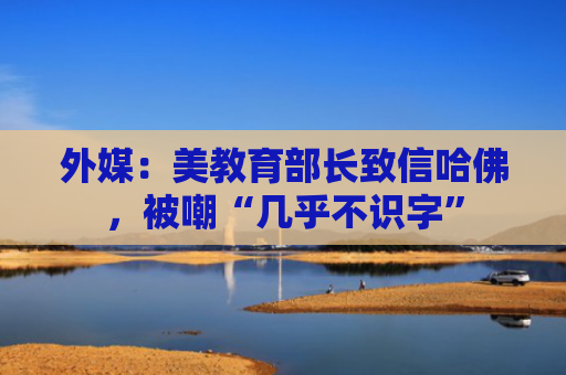 外媒：美教育部长致信哈佛，被嘲“几乎不识字”
