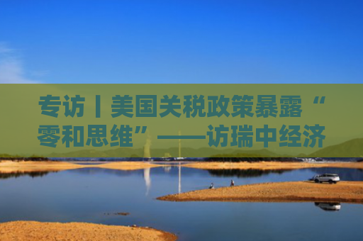 专访丨美国关税政策暴露“零和思维”——访瑞中经济协会主席魏希霆