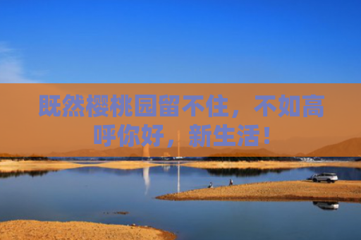 既然樱桃园留不住，不如高呼你好，新生活！