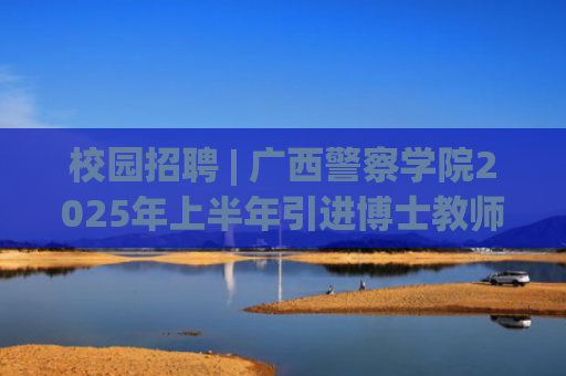 校园招聘 | 广西警察学院2025年上半年引进博士教师公告