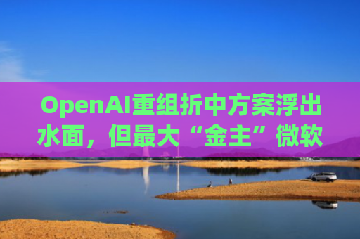 OpenAI重组折中方案浮出水面，但最大“金主”微软还未放行