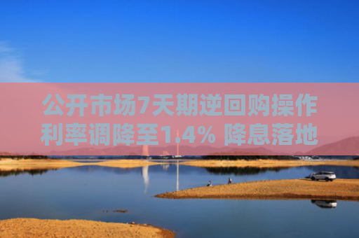 公开市场7天期逆回购操作利率调降至1.4% 降息落地 引导实体经济综合融资成本下行