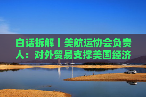 白话拆解丨美航运协会负责人：对外贸易支撑美国经济 中国生产能力无可替代