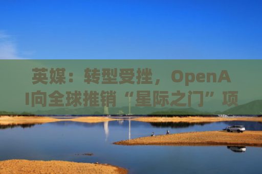英媒：转型受挫，OpenAI向全球推销“星际之门”项目