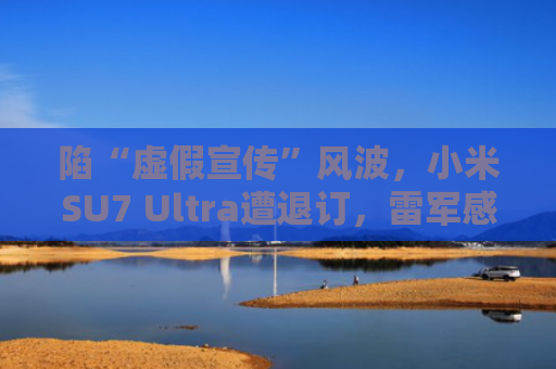 陷“虚假宣传”风波，小米SU7 Ultra遭退订，雷军感慨：艰难！