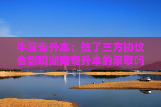 牛耳专升本：签了三方协议会影响湖南专升本的录取吗？真相是……