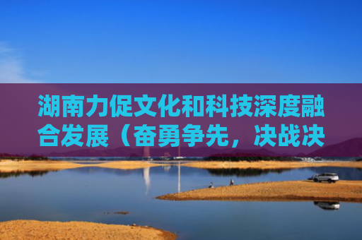 湖南力促文化和科技深度融合发展（奋勇争先，决战决胜“十四五”）
