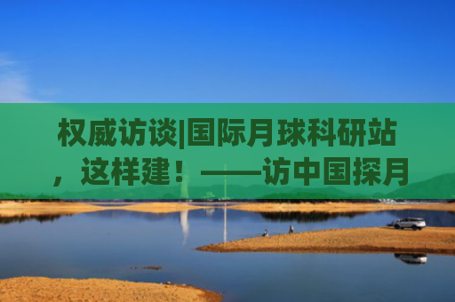 权威访谈|国际月球科研站，这样建！——访中国探月工程总设计师吴伟仁