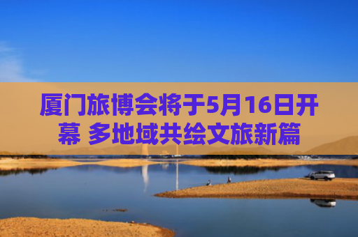 厦门旅博会将于5月16日开幕 多地域共绘文旅新篇