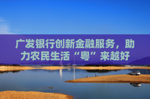 广发银行创新金融服务，助力农民生活“粤”来越好